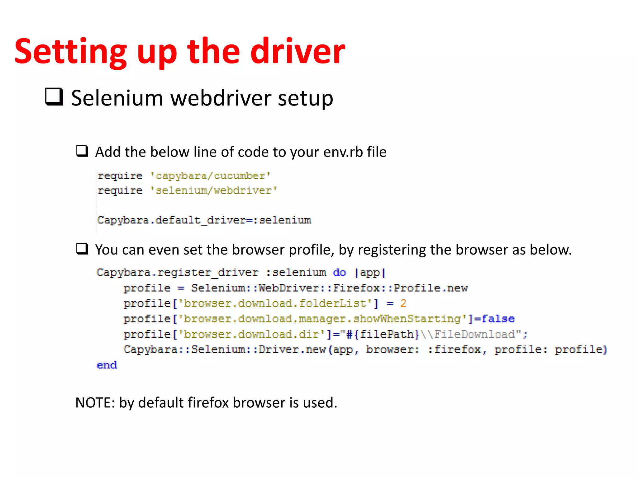 Setting up the driver
 Selenium webdriver setup
 Add the below line of code to your env.rb file
 You can even set the browser profile, by registering the browser as below.
NOTE: by default firefox browser is used.
 