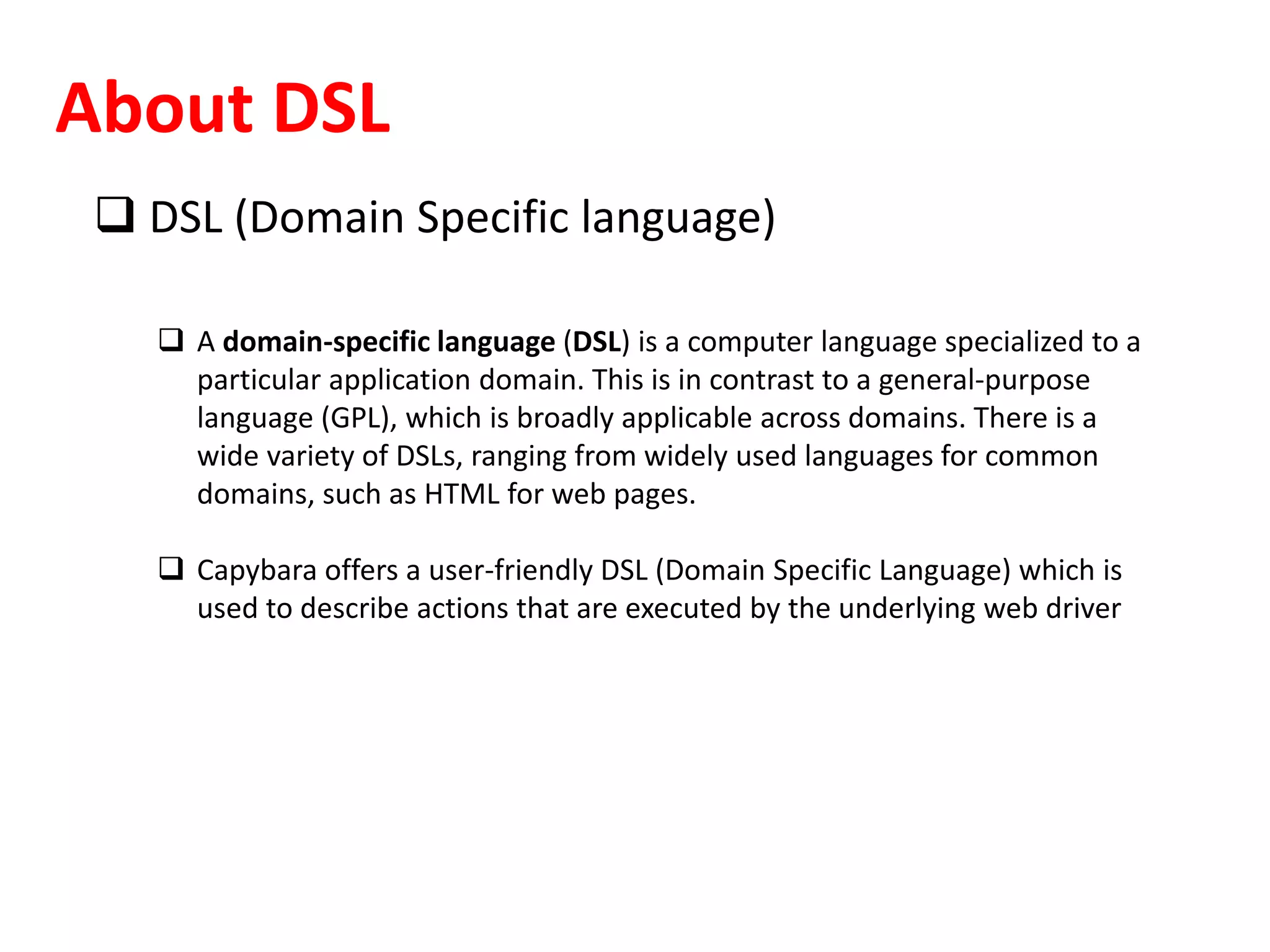About DSL
 DSL (Domain Specific language)
 A domain-specific language (DSL) is a computer language specialized to a
particular application domain. This is in contrast to a general-purpose
language (GPL), which is broadly applicable across domains. There is a
wide variety of DSLs, ranging from widely used languages for common
domains, such as HTML for web pages.
 Capybara offers a user-friendly DSL (Domain Specific Language) which is
used to describe actions that are executed by the underlying web driver
 