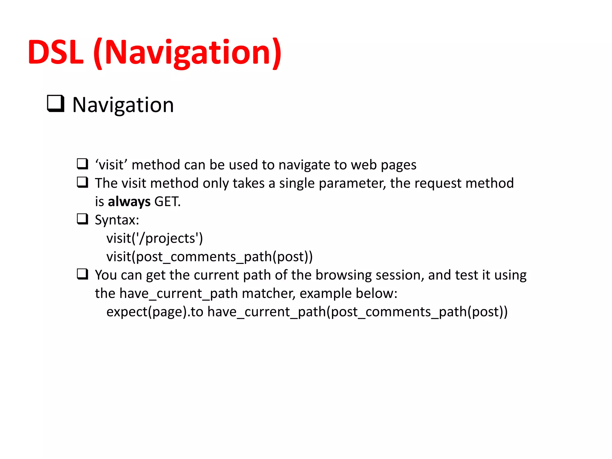 DSL (Navigation)
 Navigation
 ‘visit’ method can be used to navigate to web pages
 The visit method only takes a single parameter, the request method
is always GET.
 Syntax:
visit('/projects')
visit(post_comments_path(post))
 You can get the current path of the browsing session, and test it using
the have_current_path matcher, example below:
expect(page).to have_current_path(post_comments_path(post))
 