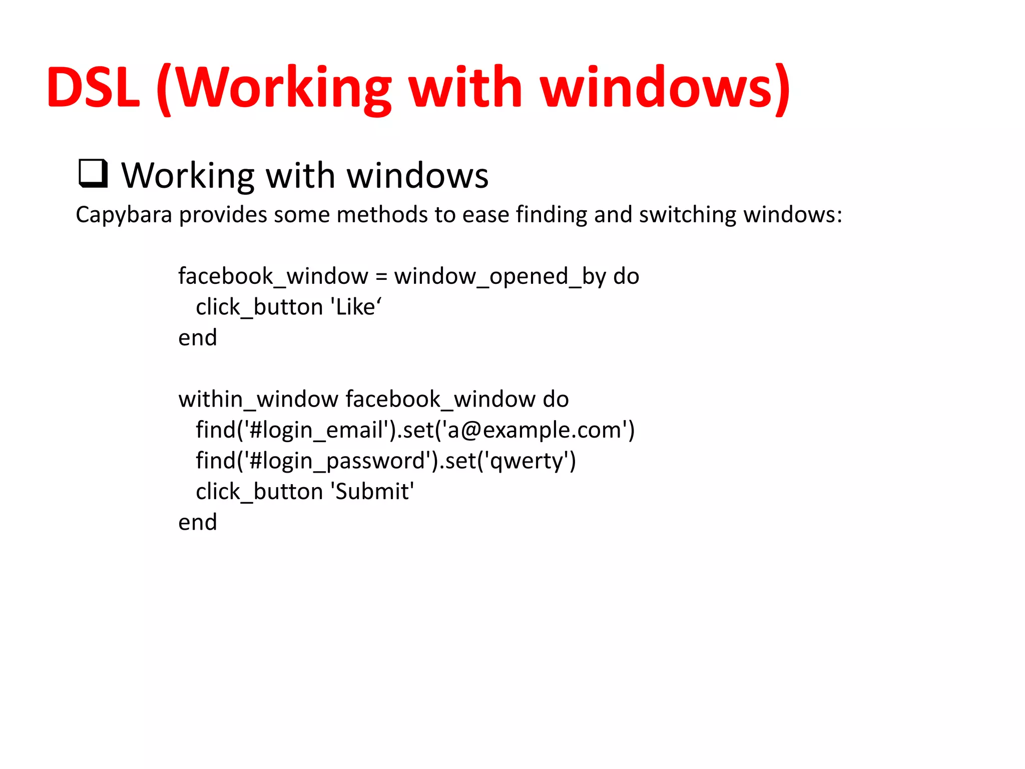 DSL (Working with windows)
 Working with windows
Capybara provides some methods to ease finding and switching windows:
facebook_window = window_opened_by do
click_button 'Like‘
end
within_window facebook_window do
find('#login_email').set('a@example.com')
find('#login_password').set('qwerty')
click_button 'Submit'
end
 