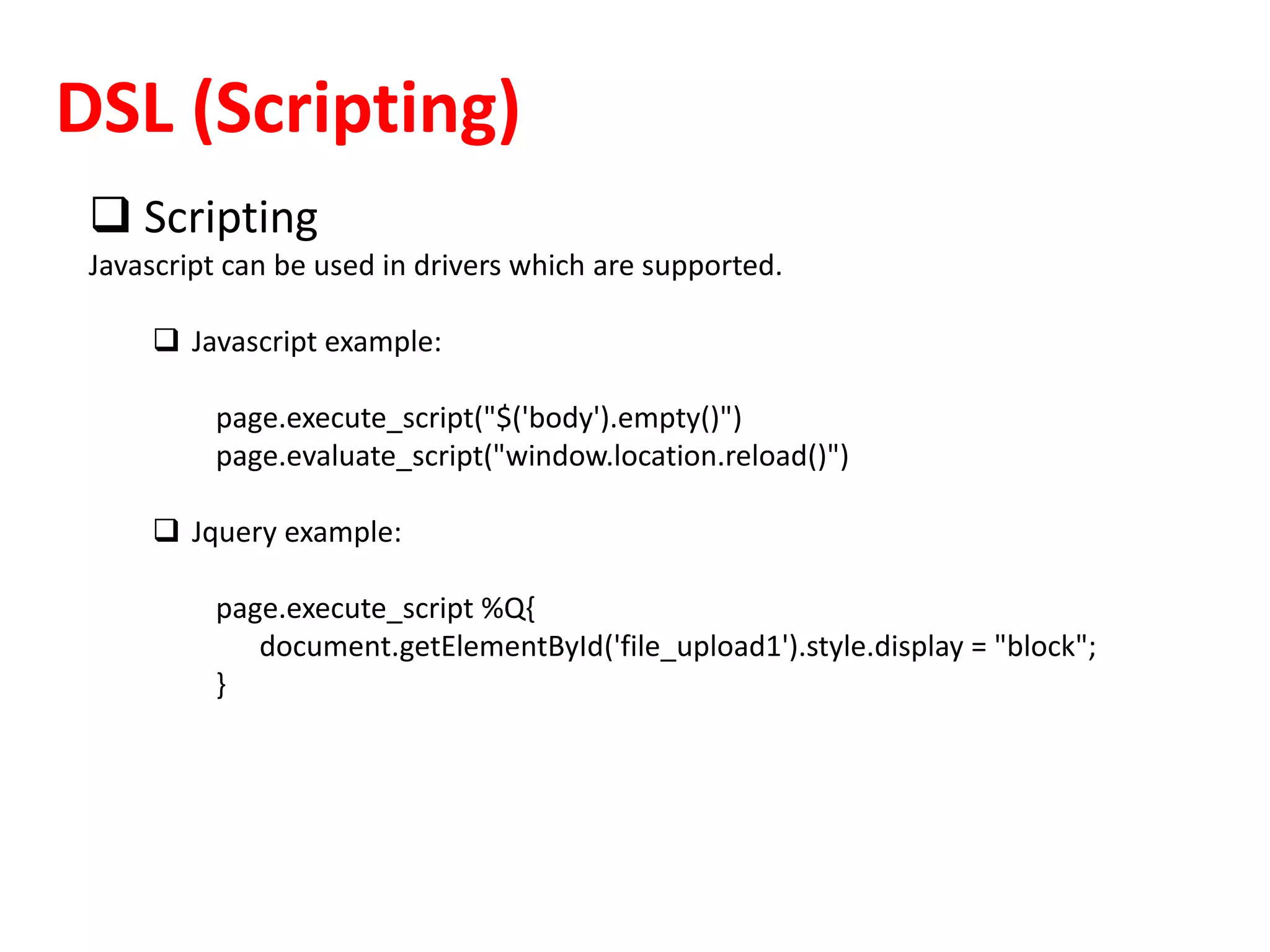 DSL (Scripting)
 Scripting
Javascript can be used in drivers which are supported.
 Javascript example:
page.execute_script("$('body').empty()")
page.evaluate_script("window.location.reload()")
 Jquery example:
page.execute_script %Q{
document.getElementById('file_upload1').style.display = "block";
}
 