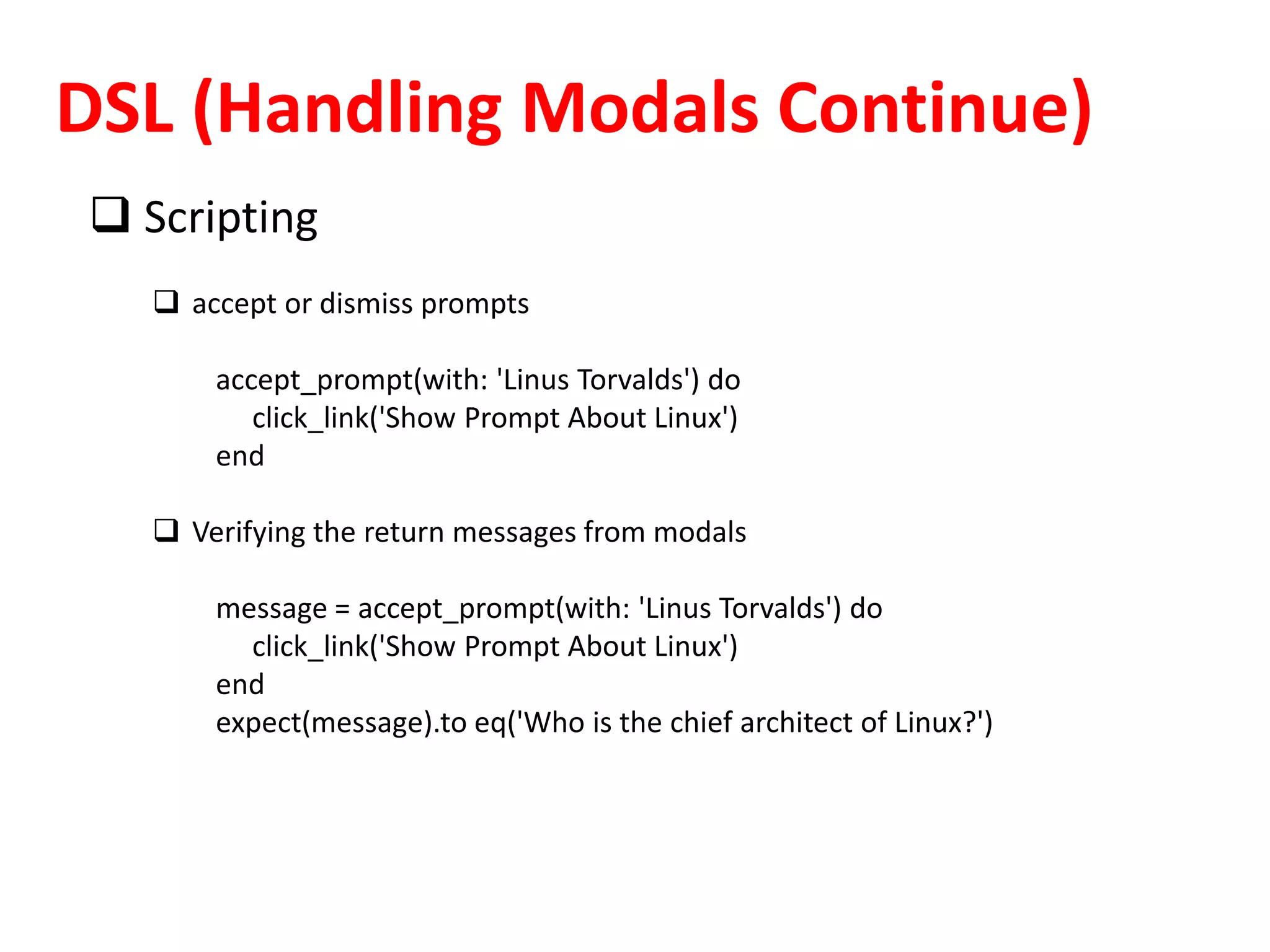 DSL (Handling Modals Continue)
 Scripting
 accept or dismiss prompts
accept_prompt(with: 'Linus Torvalds') do
click_link('Show Prompt About Linux')
end
 Verifying the return messages from modals
message = accept_prompt(with: 'Linus Torvalds') do
click_link('Show Prompt About Linux')
end
expect(message).to eq('Who is the chief architect of Linux?')
 