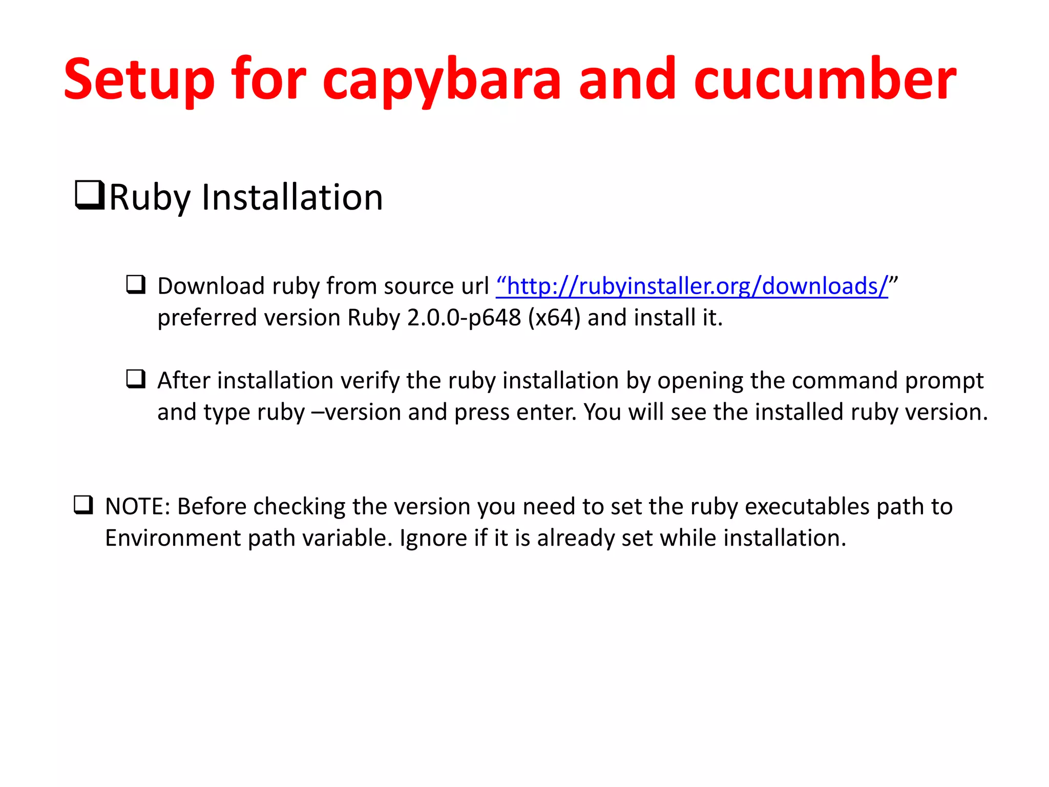 Setup for capybara and cucumber
Ruby Installation
 Download ruby from source url “http://rubyinstaller.org/downloads/”
preferred version Ruby 2.0.0-p648 (x64) and install it.
 After installation verify the ruby installation by opening the command prompt
and type ruby –version and press enter. You will see the installed ruby version.
 NOTE: Before checking the version you need to set the ruby executables path to
Environment path variable. Ignore if it is already set while installation.
 