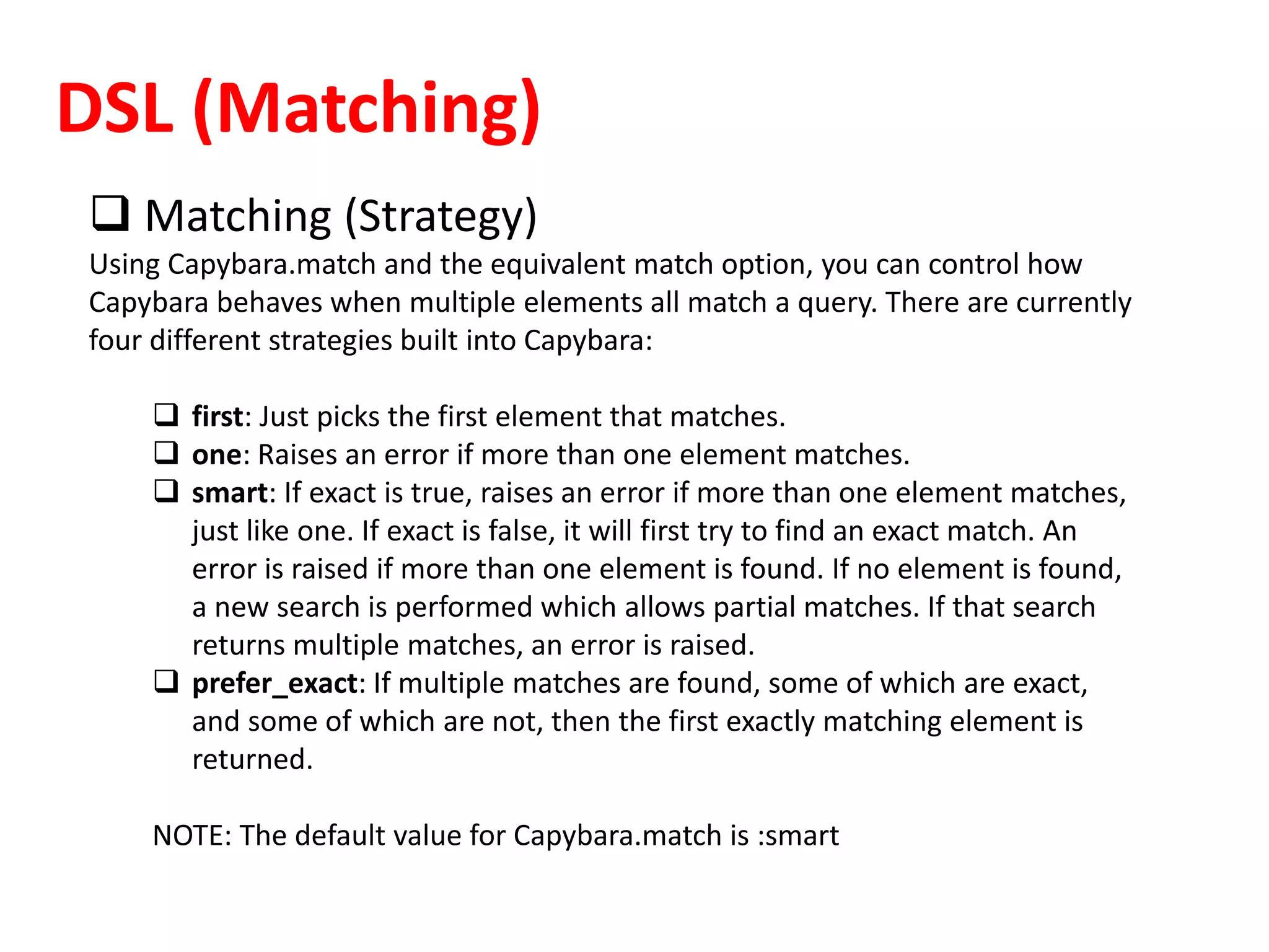 DSL (Matching)
 Matching (Strategy)
Using Capybara.match and the equivalent match option, you can control how
Capybara behaves when multiple elements all match a query. There are currently
four different strategies built into Capybara:
 first: Just picks the first element that matches.
 one: Raises an error if more than one element matches.
 smart: If exact is true, raises an error if more than one element matches,
just like one. If exact is false, it will first try to find an exact match. An
error is raised if more than one element is found. If no element is found,
a new search is performed which allows partial matches. If that search
returns multiple matches, an error is raised.
 prefer_exact: If multiple matches are found, some of which are exact,
and some of which are not, then the first exactly matching element is
returned.
NOTE: The default value for Capybara.match is :smart
 