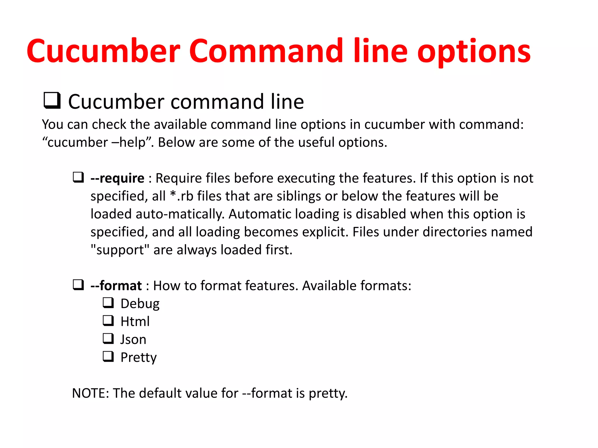 Cucumber Command line options
 Cucumber command line
You can check the available command line options in cucumber with command:
“cucumber –help”. Below are some of the useful options.
 --require : Require files before executing the features. If this option is not
specified, all *.rb files that are siblings or below the features will be
loaded auto-matically. Automatic loading is disabled when this option is
specified, and all loading becomes explicit. Files under directories named
"support" are always loaded first.
 --format : How to format features. Available formats:
 Debug
 Html
 Json
 Pretty
NOTE: The default value for --format is pretty.
 