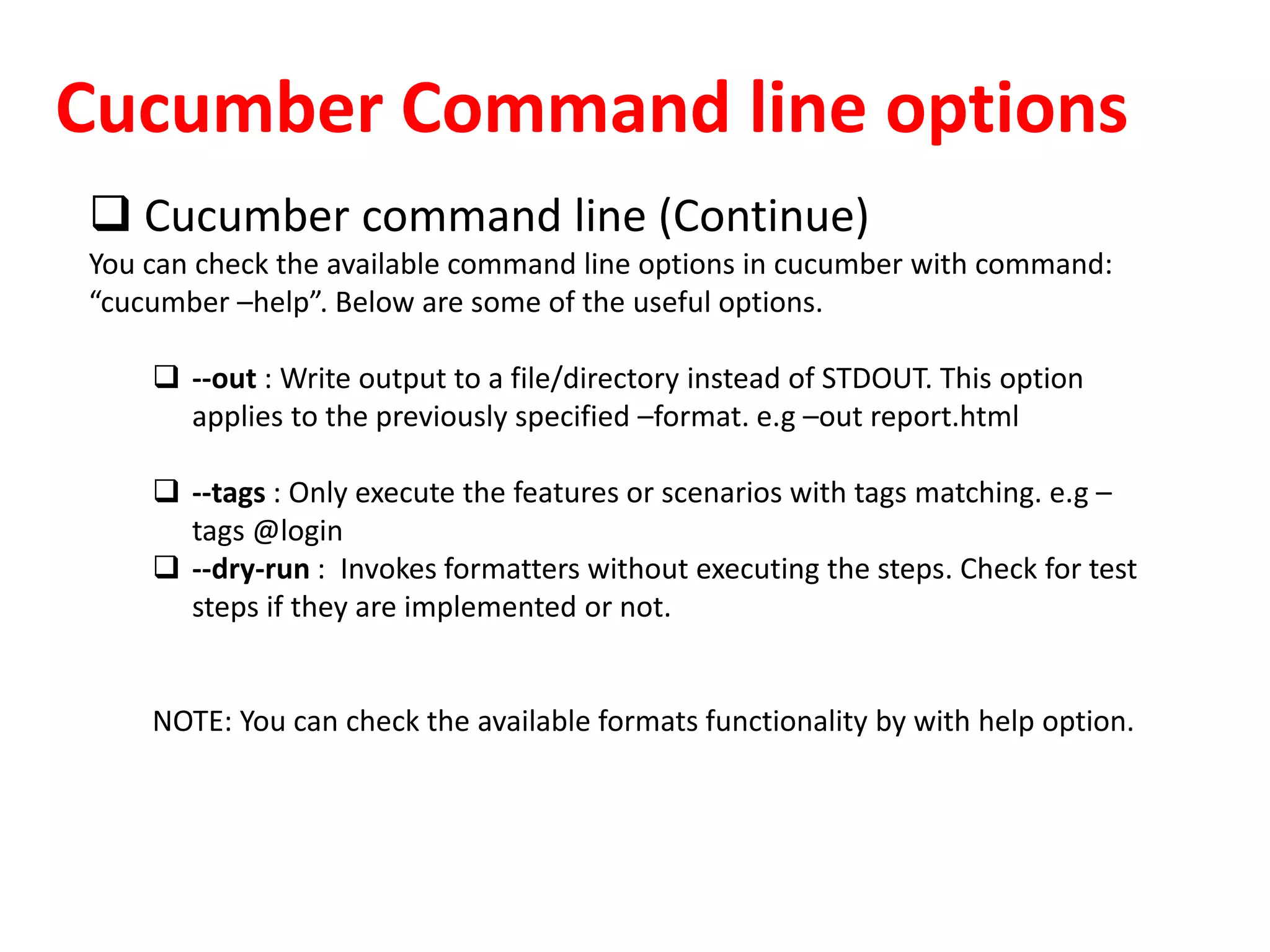 Cucumber Command line options
 Cucumber command line (Continue)
You can check the available command line options in cucumber with command:
“cucumber –help”. Below are some of the useful options.
 --out : Write output to a file/directory instead of STDOUT. This option
applies to the previously specified –format. e.g –out report.html
 --tags : Only execute the features or scenarios with tags matching. e.g –
tags @login
 --dry-run : Invokes formatters without executing the steps. Check for test
steps if they are implemented or not.
NOTE: You can check the available formats functionality by with help option.
 