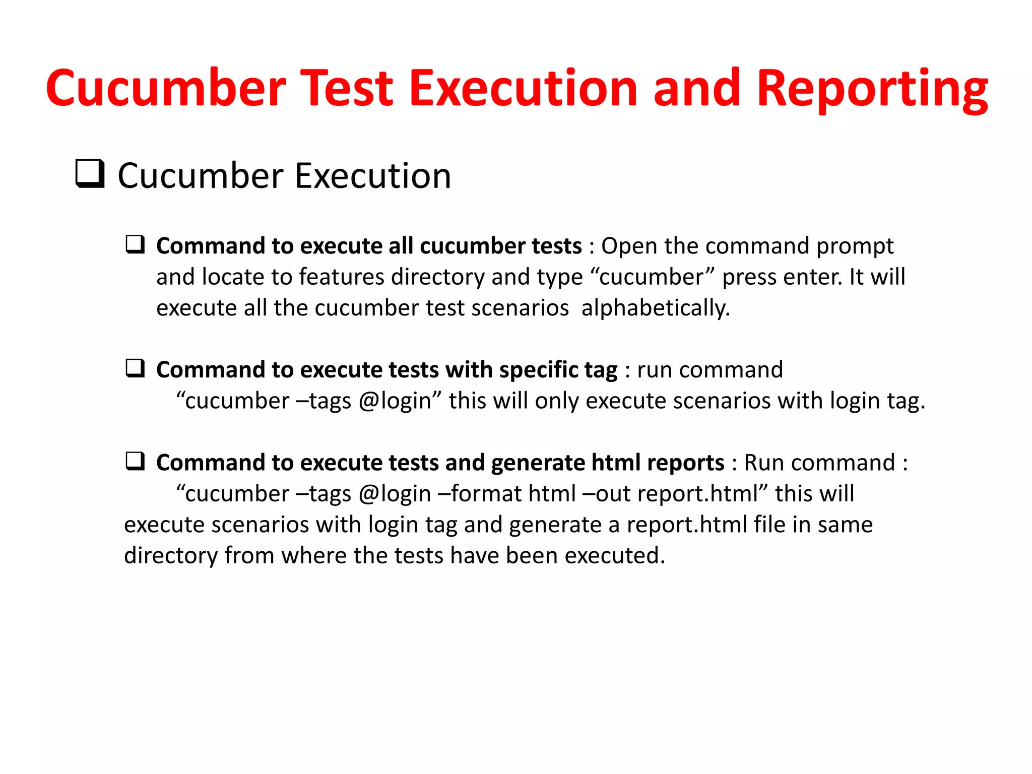 Cucumber Test Execution and Reporting
 Cucumber Execution
 Command to execute all cucumber tests : Open the command prompt
and locate to features directory and type “cucumber” press enter. It will
execute all the cucumber test scenarios alphabetically.
 Command to execute tests with specific tag : run command
“cucumber –tags @login” this will only execute scenarios with login tag.
 Command to execute tests and generate html reports : Run command :
“cucumber –tags @login –format html –out report.html” this will
execute scenarios with login tag and generate a report.html file in same
directory from where the tests have been executed.
 