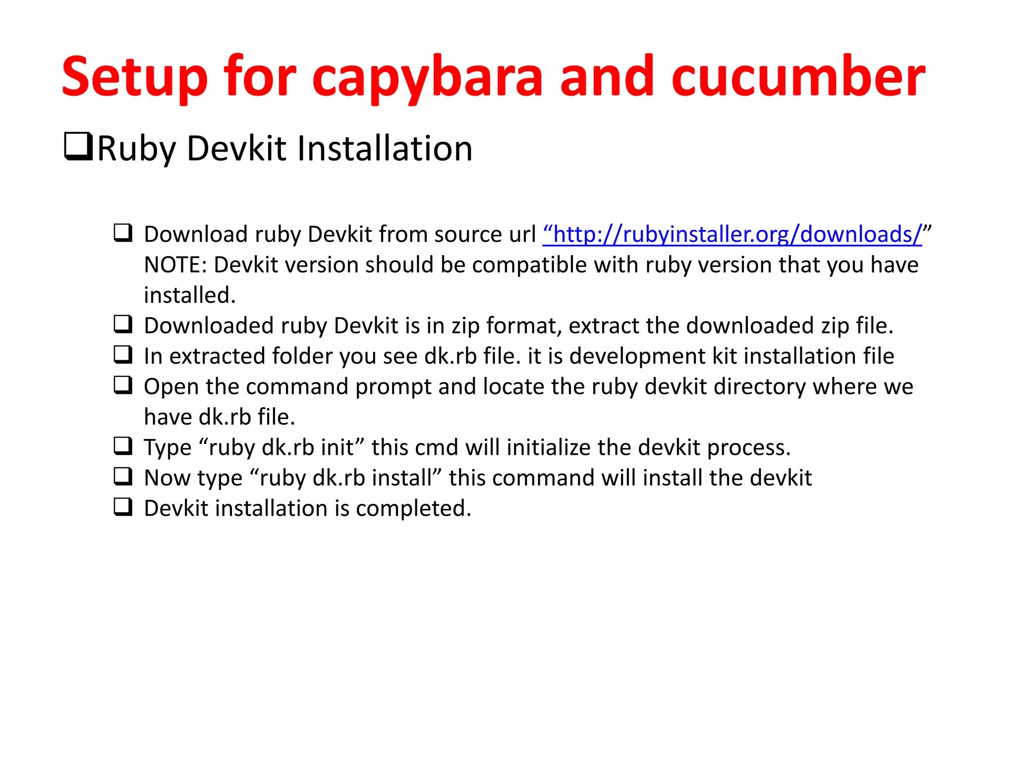 Setup for capybara and cucumber
Ruby Devkit Installation
 Download ruby Devkit from source url “http://rubyinstaller.org/downloads/”
NOTE: Devkit version should be compatible with ruby version that you have
installed.
 Downloaded ruby Devkit is in zip format, extract the downloaded zip file.
 In extracted folder you see dk.rb file. it is development kit installation file
 Open the command prompt and locate the ruby devkit directory where we
have dk.rb file.
 Type “ruby dk.rb init” this cmd will initialize the devkit process.
 Now type “ruby dk.rb install” this command will install the devkit
 Devkit installation is completed.
 