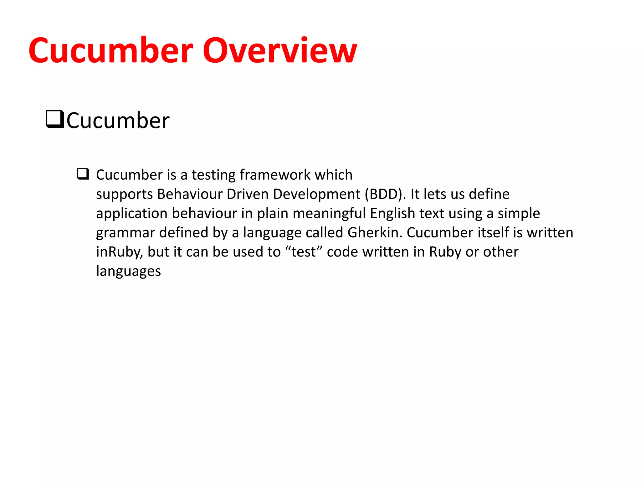 Cucumber Overview
Cucumber
 Cucumber is a testing framework which
supports Behaviour Driven Development (BDD). It lets us define
application behaviour in plain meaningful English text using a simple
grammar defined by a language called Gherkin. Cucumber itself is written
inRuby, but it can be used to “test” code written in Ruby or other
languages
 