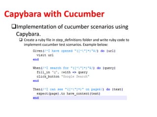 Capybara with Cucumber
Implementation of cucumber scenarios using
Capybara.
 Create a ruby file in step_definitions folder and write ruby code to
implement cucumber test scenarios. Example below:
 