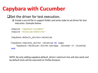 Capybara with Cucumber
Set the driver for test execution.
 Create a env.rb file in support folder and write code to set driver for test
execution. Example below:
NOTE: By only adding capybara.default_driver=:selenium line will also work and
by default tests will be executed on firefox browser.
 