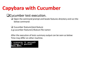 Capybara with Cucumber
Cucumber test execution.
 Open the command prompt and locate features directory and run the
below command:
 Cucumber featurestest.feature
e.g cucumber features<feature file name>
After the execution of tests summary output can be seen as below:
Time may differ on other machine.
 