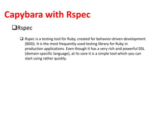 Capybara with Rspec
Rspec
 Rspec is a testing tool for Ruby, created for behavior-driven development
(BDD). It is the most frequently used testing library for Ruby in
production applications. Even though it has a very rich and powerful DSL
(domain-specific language), at its core it is a simple tool which you can
start using rather quickly.
 