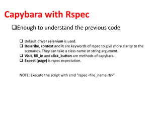 Capybara with Rspec
Enough to understand the previous code
 Default driver selenium is used.
 Describe, context and it are keywords of rspec to give more clarity to the
scenarios. They can take a class name or string argument.
 Visit, fill_in and click_button are methods of capybara.
 Expect (page) is rspec expectation.
NOTE: Execute the script with cmd “rspec <file_name.rb>”
 
