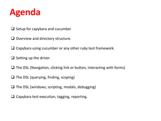 Agenda
 Setup for capybara and cucumber
 Overview and directory structure.
 Capybara using cucumber or any other ruby test framework.
 Setting up the driver.
 The DSL (Navigation, clicking link or button, interacting with forms)
 The DSL (querying, finding, scoping)
 The DSL (windows, scripting, modals, debugging)
 Capybara test execution, tagging, reporting.
 