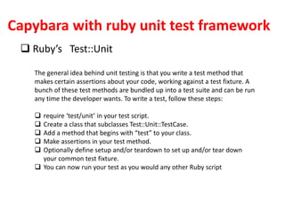 Capybara with ruby unit test framework
 Ruby’s Test::Unit
The general idea behind unit testing is that you write a test method that
makes certain assertions about your code, working against a test fixture. A
bunch of these test methods are bundled up into a test suite and can be run
any time the developer wants. To write a test, follow these steps:
 require ‘test/unit’ in your test script.
 Create a class that subclasses Test::Unit::TestCase.
 Add a method that begins with “test” to your class.
 Make assertions in your test method.
 Optionally define setup and/or teardown to set up and/or tear down
your common test fixture.
 You can now run your test as you would any other Ruby script
 