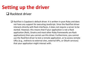 Setting up the driver
 Racktest driver
 RackTest is Capybara's default driver. It is written in pure Ruby and does
not have any support for executing JavaScript. Since the RackTest driver
interacts directly with Rack interfaces, it does not require a server to be
started. However, this means that if your application is not a Rack
application (Rails, Sinatra and most other Ruby frameworks are Rack
applications) then you cannot use this driver. Furthermore, you cannot
use the RackTest driver to test a remote application, or to access remote
URLs (e.g., redirects to external sites, external APIs, or OAuth services)
that your application might interact with.
 