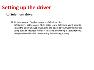 Setting up the driver
 Selenium driver
 At the moment, Capybara supports Selenium 2.0+
(Webdriver), not Selenium RC. In order to use Selenium, you'll need to
install the selenium-webdriver gem, and add it to your Gemfile if you're
using bundler. Provided Firefox is installed, everything is set up for you,
and you should be able to start using Selenium right away.
 