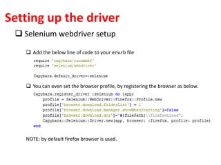 Setting up the driver
 Selenium webdriver setup
 Add the below line of code to your env.rb file
 You can even set the browser profile, by registering the browser as below.
NOTE: by default firefox browser is used.
 