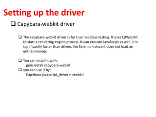 Setting up the driver
 Capybara-webkit driver
 The capybara-webkit driver is for true headless testing. It uses QtWebKit
to start a rendering engine process. It can execute JavaScript as well. It is
significantly faster than drivers like Selenium since it does not load an
entire browser.
 You can install it with:
gem install capybara-webkit
 you can use it by:
Capybara.javascript_driver = :webkit
 