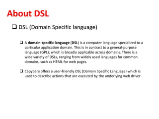 About DSL
 DSL (Domain Specific language)
 A domain-specific language (DSL) is a computer language specialized to a
particular application domain. This is in contrast to a general-purpose
language (GPL), which is broadly applicable across domains. There is a
wide variety of DSLs, ranging from widely used languages for common
domains, such as HTML for web pages.
 Capybara offers a user-friendly DSL (Domain Specific Language) which is
used to describe actions that are executed by the underlying web driver
 