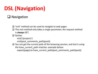 DSL (Navigation)
 Navigation
 ‘visit’ method can be used to navigate to web pages
 The visit method only takes a single parameter, the request method
is always GET.
 Syntax:
visit('/projects')
visit(post_comments_path(post))
 You can get the current path of the browsing session, and test it using
the have_current_path matcher, example below:
expect(page).to have_current_path(post_comments_path(post))
 