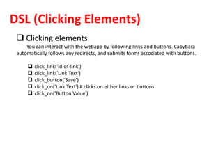 DSL (Clicking Elements)
 Clicking elements
You can interact with the webapp by following links and buttons. Capybara
automatically follows any redirects, and submits forms associated with buttons.
 click_link('id-of-link')
 click_link('Link Text')
 click_button('Save')
 click_on('Link Text') # clicks on either links or buttons
 click_on('Button Value')
 