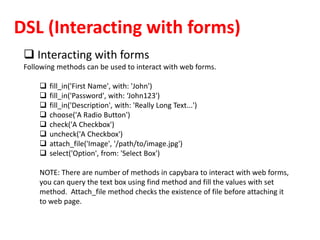 DSL (Interacting with forms)
 Interacting with forms
Following methods can be used to interact with web forms.
 fill_in('First Name', with: 'John')
 fill_in('Password', with: ‘John123')
 fill_in('Description', with: 'Really Long Text...')
 choose('A Radio Button')
 check('A Checkbox')
 uncheck('A Checkbox')
 attach_file('Image', '/path/to/image.jpg')
 select('Option', from: 'Select Box')
NOTE: There are number of methods in capybara to interact with web forms,
you can query the text box using find method and fill the values with set
method. Attach_file method checks the existence of file before attaching it
to web page.
 