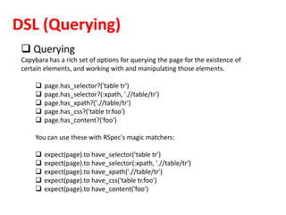DSL (Querying)
 Querying
Capybara has a rich set of options for querying the page for the existence of
certain elements, and working with and manipulating those elements.
 page.has_selector?('table tr')
 page.has_selector?(:xpath, './/table/tr')
 page.has_xpath?('.//table/tr')
 page.has_css?('table tr.foo')
 page.has_content?('foo')
You can use these with RSpec's magic matchers:
 expect(page).to have_selector('table tr')
 expect(page).to have_selector(:xpath, './/table/tr')
 expect(page).to have_xpath('.//table/tr')
 expect(page).to have_css('table tr.foo')
 expect(page).to have_content('foo')
 