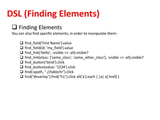 DSL (Finding Elements)
 Finding Elements
You can also find specific elements, in order to manipulate them:
 find_field('First Name').value
 find_field(id: 'my_field').value
 find_link('Hello', :visible => :all).visible?
 find_link(class: ['some_class', 'some_other_class'], :visible => :all).visible?
 find_button('Send').click
 find_button(value: '1234').click
 find(:xpath, ".//table/tr").click
 find("#overlay").find("h1").click all('a').each { |a| a[:href] }
 