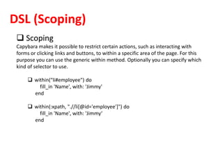 DSL (Scoping)
 Scoping
Capybara makes it possible to restrict certain actions, such as interacting with
forms or clicking links and buttons, to within a specific area of the page. For this
purpose you can use the generic within method. Optionally you can specify which
kind of selector to use.
 within("li#employee") do
fill_in 'Name', with: 'Jimmy'
end
 within(:xpath, ".//li[@id='employee']") do
fill_in 'Name', with: 'Jimmy‘
end
 