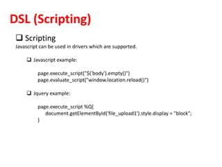 DSL (Scripting)
 Scripting
Javascript can be used in drivers which are supported.
 Javascript example:
page.execute_script("$('body').empty()")
page.evaluate_script("window.location.reload()")
 Jquery example:
page.execute_script %Q{
document.getElementById('file_upload1').style.display = "block";
}
 
