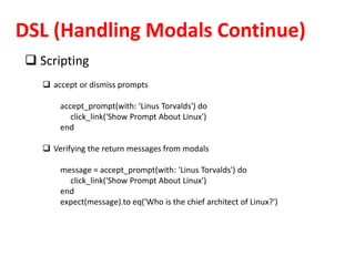 DSL (Handling Modals Continue)
 Scripting
 accept or dismiss prompts
accept_prompt(with: 'Linus Torvalds') do
click_link('Show Prompt About Linux')
end
 Verifying the return messages from modals
message = accept_prompt(with: 'Linus Torvalds') do
click_link('Show Prompt About Linux')
end
expect(message).to eq('Who is the chief architect of Linux?')
 