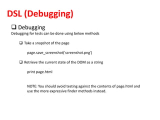 DSL (Debugging)
 Debugging
Debugging for tests can be done using below methods
 Take a snapshot of the page
page.save_screenshot('screenshot.png')
 Retrieve the current state of the DOM as a string
print page.html
NOTE: You should avoid testing against the contents of page.html and
use the more expressive finder methods instead.
 