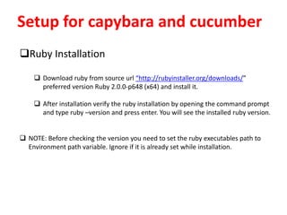 Setup for capybara and cucumber
Ruby Installation
 Download ruby from source url “http://rubyinstaller.org/downloads/”
preferred version Ruby 2.0.0-p648 (x64) and install it.
 After installation verify the ruby installation by opening the command prompt
and type ruby –version and press enter. You will see the installed ruby version.
 NOTE: Before checking the version you need to set the ruby executables path to
Environment path variable. Ignore if it is already set while installation.
 