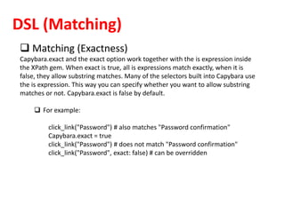 DSL (Matching)
 Matching (Exactness)
Capybara.exact and the exact option work together with the is expression inside
the XPath gem. When exact is true, all is expressions match exactly, when it is
false, they allow substring matches. Many of the selectors built into Capybara use
the is expression. This way you can specify whether you want to allow substring
matches or not. Capybara.exact is false by default.
 For example:
click_link("Password") # also matches "Password confirmation"
Capybara.exact = true
click_link("Password") # does not match "Password confirmation"
click_link("Password", exact: false) # can be overridden
 