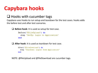 Capybara hooks
 Hooks with cucumber tags
Capybara uses hooks to run setup and teardown for the test cases. hooks adds
the before test and after test scenarios.
 Before hook: It is used as setup for test case.
 After hook: It is used as teardown for test case.
NOTE: @fileUpload and @fileDownload are cucumber tags.
 