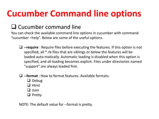 Cucumber Command line options
 Cucumber command line
You can check the available command line options in cucumber with command:
“cucumber –help”. Below are some of the useful options.
 --require : Require files before executing the features. If this option is not
specified, all *.rb files that are siblings or below the features will be
loaded auto-matically. Automatic loading is disabled when this option is
specified, and all loading becomes explicit. Files under directories named
"support" are always loaded first.
 --format : How to format features. Available formats:
 Debug
 Html
 Json
 Pretty
NOTE: The default value for --format is pretty.
 