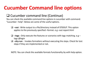 Cucumber Command line options
 Cucumber command line (Continue)
You can check the available command line options in cucumber with command:
“cucumber –help”. Below are some of the useful options.
 --out : Write output to a file/directory instead of STDOUT. This option
applies to the previously specified –format. e.g –out report.html
 --tags : Only execute the features or scenarios with tags matching. e.g –
tags @login
 --dry-run : Invokes formatters without executing the steps. Check for test
steps if they are implemented or not.
NOTE: You can check the available formats functionality by with help option.
 