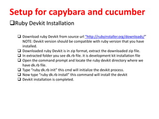 Setup for capybara and cucumber
Ruby Devkit Installation
 Download ruby Devkit from source url “http://rubyinstaller.org/downloads/”
NOTE: Devkit version should be compatible with ruby version that you have
installed.
 Downloaded ruby Devkit is in zip format, extract the downloaded zip file.
 In extracted folder you see dk.rb file. it is development kit installation file
 Open the command prompt and locate the ruby devkit directory where we
have dk.rb file.
 Type “ruby dk.rb init” this cmd will initialize the devkit process.
 Now type “ruby dk.rb install” this command will install the devkit
 Devkit installation is completed.
 