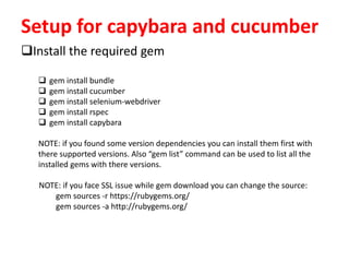 Setup for capybara and cucumber
Install the required gem
 gem install bundle
 gem install cucumber
 gem install selenium-webdriver
 gem install rspec
 gem install capybara
NOTE: if you found some version dependencies you can install them first with
there supported versions. Also “gem list” command can be used to list all the
installed gems with there versions.
NOTE: if you face SSL issue while gem download you can change the source:
gem sources -r https://rubygems.org/
gem sources -a http://rubygems.org/
 