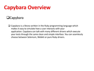 Capybara Overview
Capybara
 Capybara is a library written in the Ruby programming language which
makes it easy to simulate how a user interacts with your
application. Capybara can talk with many different drivers which execute
your tests through the same clean and simple interface. You can seamlessly
choose between Selenium, Webkit or pure Ruby drivers.
 