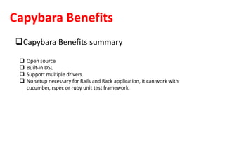 Capybara Benefits
Capybara Benefits summary
 Open source
 Built-in DSL
 Support multiple drivers
 No setup necessary for Rails and Rack application, it can work with
cucumber, rspec or ruby unit test framework.
 