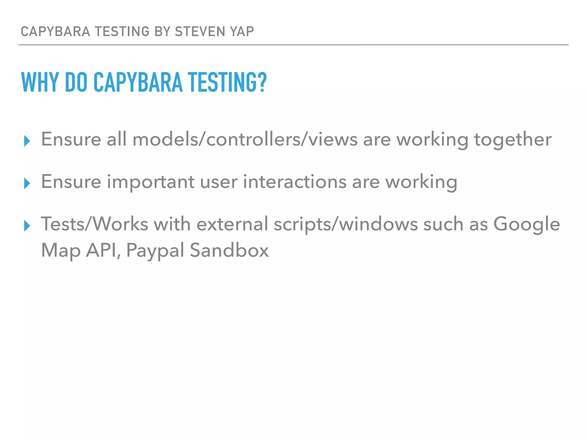 CAPYBARA TESTING BY STEVEN YAP
WHY DO CAPYBARA TESTING?
▸ Ensure all models/controllers/views are working together
▸ Ensure important user interactions are working
▸ Tests/Works with external scripts/windows such as Google
Map API, Paypal Sandbox
 