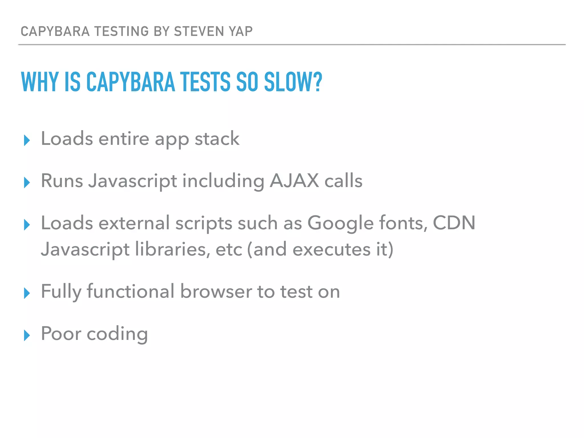 CAPYBARA TESTING BY STEVEN YAP
WHY IS CAPYBARA TESTS SO SLOW?
▸ Loads entire app stack
▸ Runs Javascript including AJAX calls
▸ Loads external scripts such as Google fonts, CDN
Javascript libraries, etc (and executes it)
▸ Fully functional browser to test on
▸ Poor coding
 