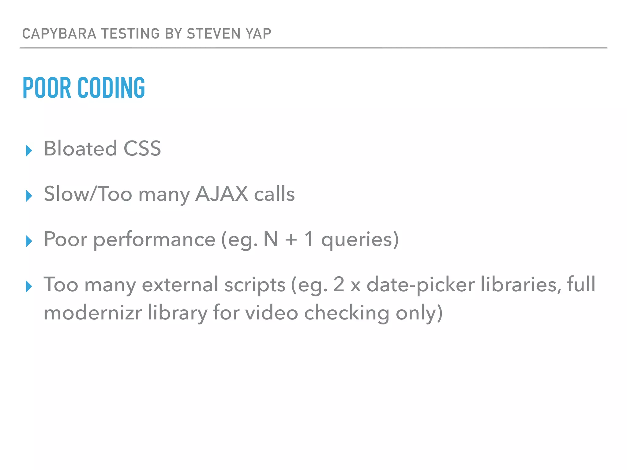 CAPYBARA TESTING BY STEVEN YAP
POOR CODING
▸ Bloated CSS
▸ Slow/Too many AJAX calls
▸ Poor performance (eg. N + 1 queries)
▸ Too many external scripts (eg. 2 x date-picker libraries, full
modernizr library for video checking only)
 