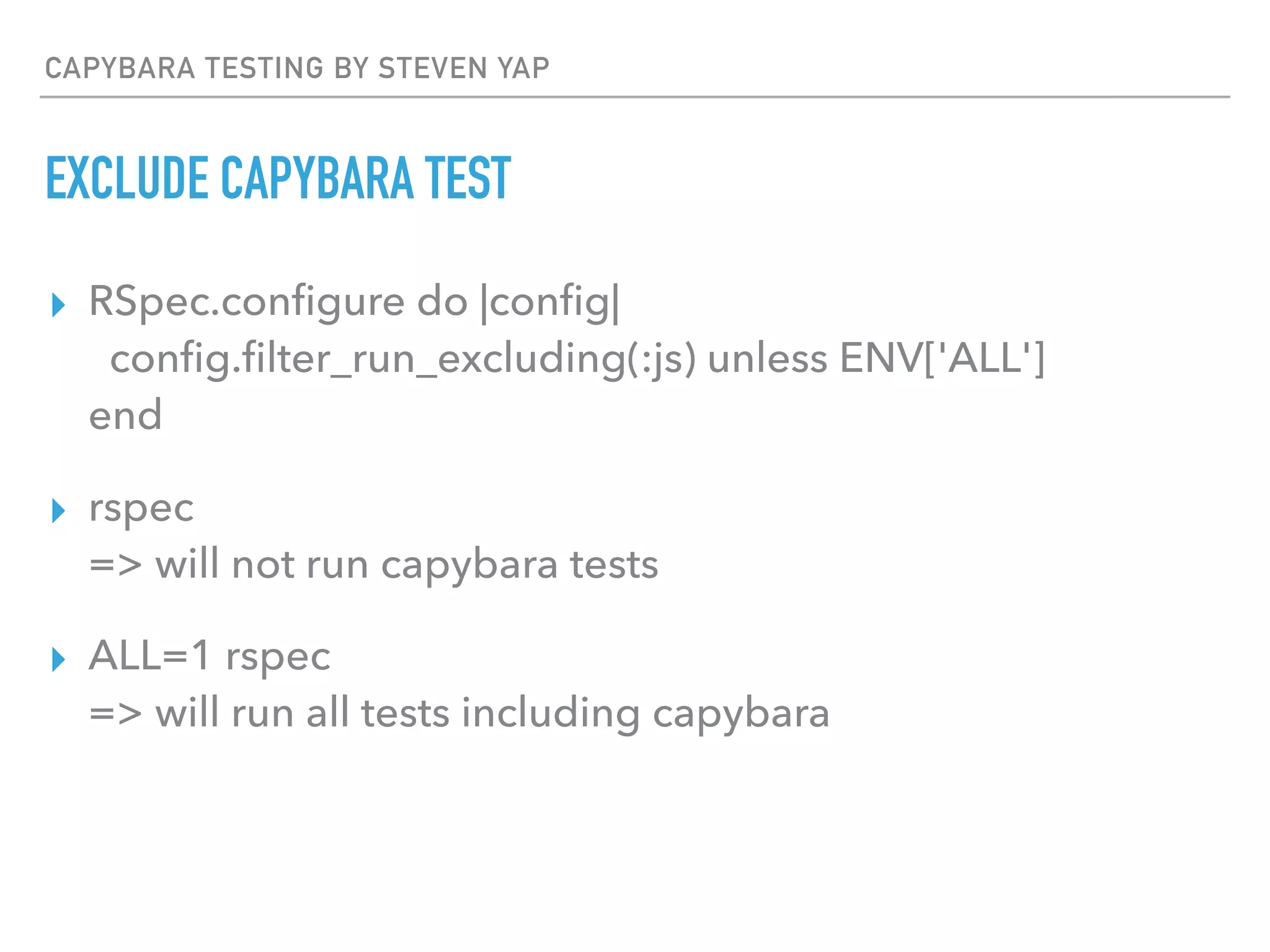 CAPYBARA TESTING BY STEVEN YAP
EXCLUDE CAPYBARA TEST
▸ RSpec.conﬁgure do |conﬁg| 
conﬁg.ﬁlter_run_excluding(:js) unless ENV['ALL'] 
end
▸ rspec 
=> will not run capybara tests
▸ ALL=1 rspec 
=> will run all tests including capybara
 