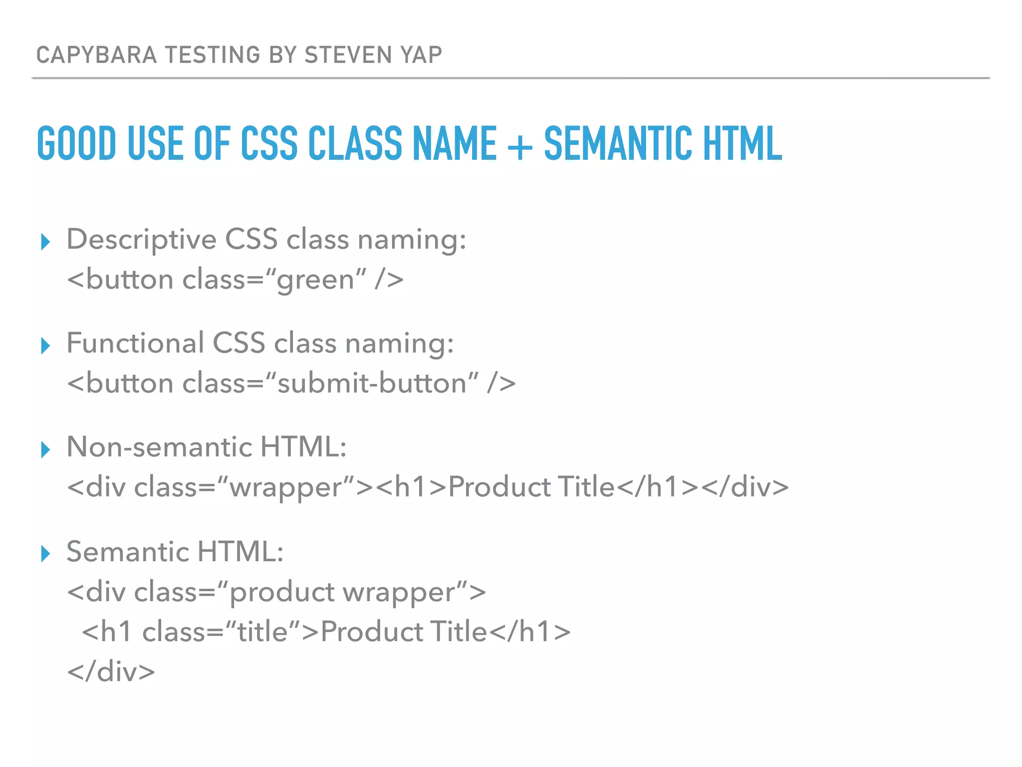 CAPYBARA TESTING BY STEVEN YAP
GOOD USE OF CSS CLASS NAME + SEMANTIC HTML
▸ Descriptive CSS class naming:  
<button class=“green” />
▸ Functional CSS class naming:  
<button class=“submit-button” />
▸ Non-semantic HTML: 
<div class=“wrapper”><h1>Product Title</h1></div>
▸ Semantic HTML: 
<div class=“product wrapper”> 
<h1 class=“title”>Product Title</h1> 
</div>
 