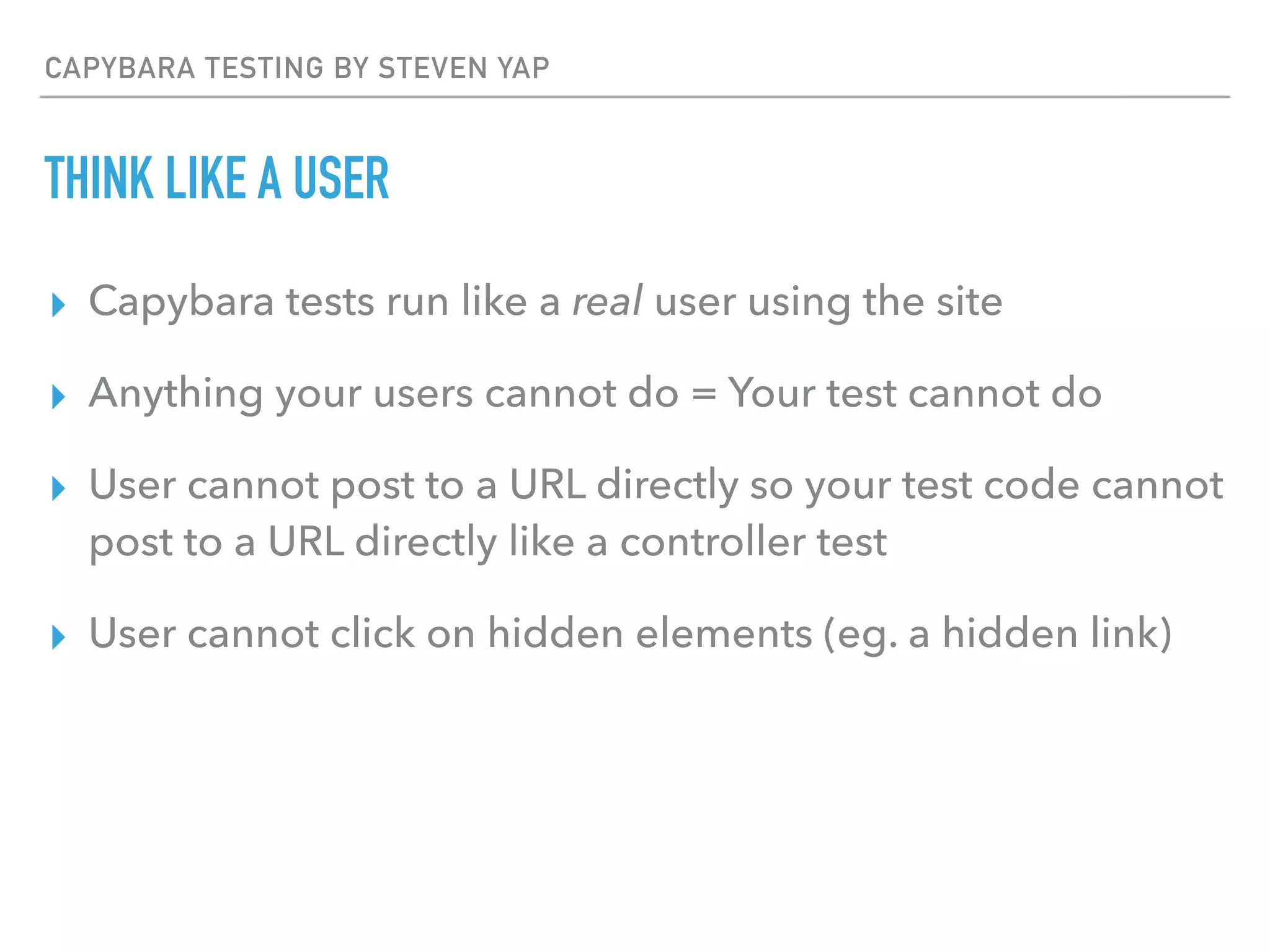 CAPYBARA TESTING BY STEVEN YAP
THINK LIKE A USER
▸ Capybara tests run like a real user using the site
▸ Anything your users cannot do = Your test cannot do
▸ User cannot post to a URL directly so your test code cannot
post to a URL directly like a controller test
▸ User cannot click on hidden elements (eg. a hidden link)
 