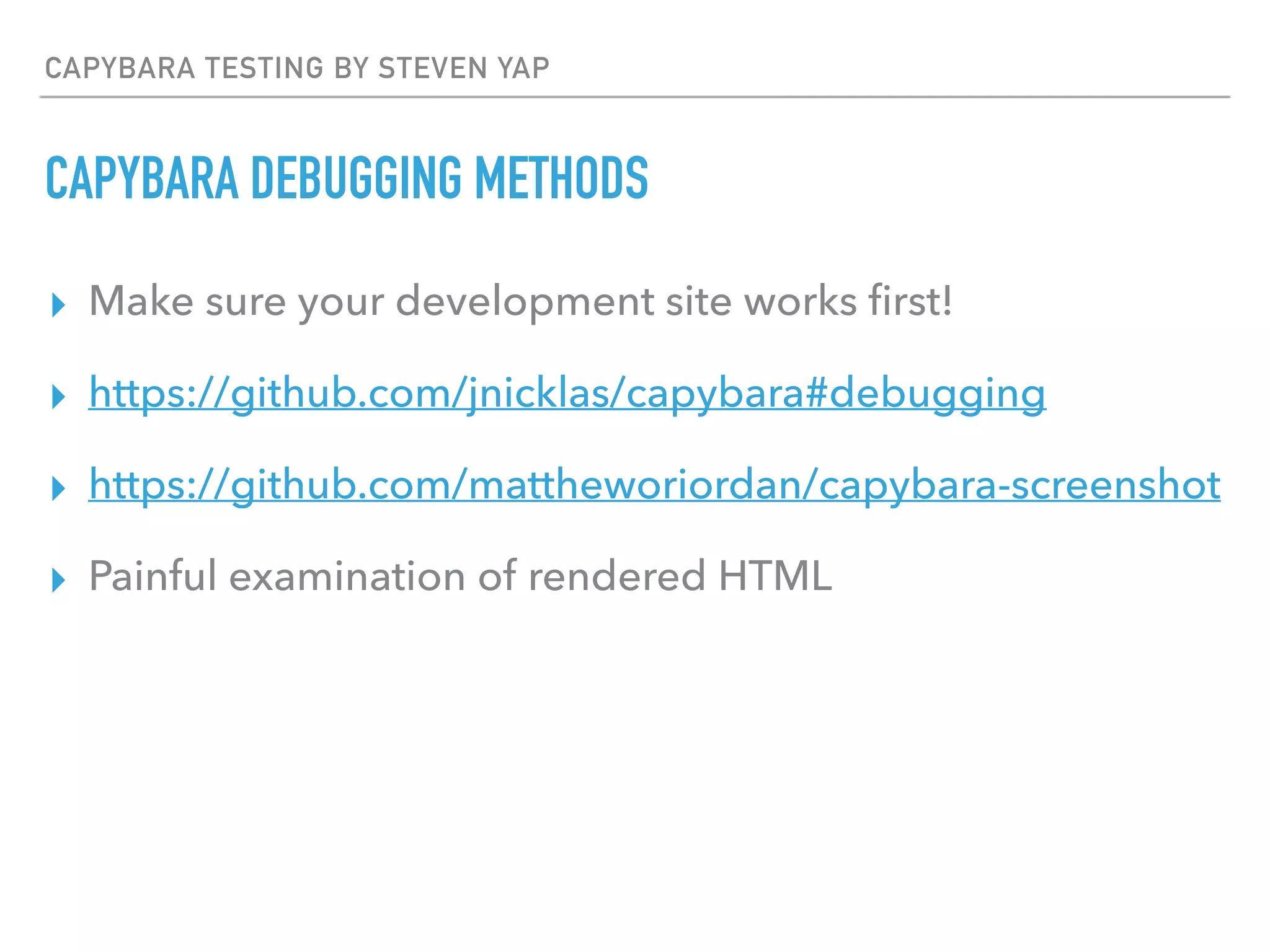 CAPYBARA TESTING BY STEVEN YAP
CAPYBARA DEBUGGING METHODS
▸ Make sure your development site works ﬁrst!
▸ https://github.com/jnicklas/capybara#debugging
▸ https://github.com/mattheworiordan/capybara-screenshot
▸ Painful examination of rendered HTML
 